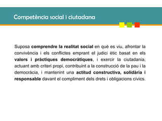 Competència social i ciutadana Suposa  comprendre la realitat social  en què es viu, afrontar la convivència i els conflictes emprant el judici ètic basat en els  valors i pràctiques democràtiques , i exercir la ciutadania, actuant amb criteri propi, contribuint a la construcció de la pau i la democràcia, i mantenint una  actitud constructiva, solidària i responsable  davant el compliment dels drets i obligacions cívics. 