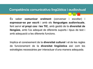 Competència comunicativa lingüística i audiovisual És saber  comunicar oralment  (conversar i escoltar) i  expressar-se per escrit  i amb els  llenguatges audiovisuals , fent servir  el propi cos  i  les TIC , amb gestió de la  diversitat de llengües , amb l’ús adequat de diferents suports i tipus de text i amb adequació a les diferents funcions. Implica el coneixement de la  diversitat cultural  i el de les regles de funcionament de la  diversitat lingüística  així com les estratègies necessàries per interactuar d’una manera adequada. 