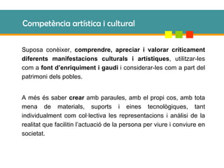 Competència artística i cultural Suposa conèixer,  comprendre, apreciar i valorar críticament diferents manifestacions culturals i artístiques , utilitzar-les com a  font d’enriquiment i gaudi  i considerar-les com a part del patrimoni dels pobles. A més és saber  crear  amb paraules, amb el propi cos, amb tota mena de materials, suports i eines tecnològiques, tant individualment com col·lectiva les representacions i anàlisi de la realitat que facilitin l’actuació de la persona per viure i conviure en societat. 