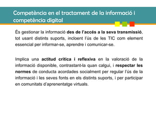 Competència en el tractament de la informació i competència digital És gestionar la informació  des de l’accés a la seva transmissió , tot usant distints suports, incloent l’ús de les TIC com element essencial per informar-se, aprendre i comunicar-se. Implica una  actitud crítica i reflexiva  en la valoració de la informació disponible, contrastant-la quan calgui, i  respectar les normes  de conducta acordades socialment per regular l’ús de la informació i les seves fonts en els distints suports, i per participar en comunitats d’aprenentatge virtuals. 