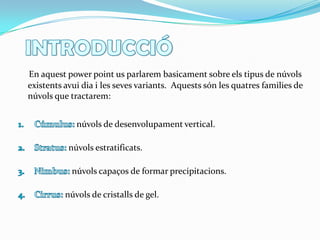 INTRODUCCIÓEn aquestpowerpointusparlarembasicament sobre elstipus de núvols existentsavuidia i les sevesvariants.  Aquestssón les quatresfamilies de núvols que tractarem:Cúmulus: núvols de desenvolupament vertical. Stratus: núvols estratificats. Nimbus: núvols capaços de formar precipitacions. Cirrus: núvols de cristalls de gel.