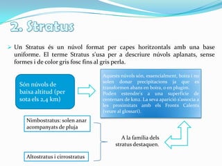 2. StratusUn Stratus és un núvol format per capes horitzontals amb una base uniforme. El terme Stratus s'usa per a descriure núvols aplanats, sense formes i de color gris fosc fins al gris perla. Aquests núvols són, essencialment, boira i no solen donar precipitacions ja que es transformen abans en boira, o en plugim.Poden estendre's a una superfície de centenars de km2. La seva aparició s'associa a les proximitats amb els Fronts Calents   (veure al glossari).Són núvols de baixa altitud (per sota els 2,4 km) Nimbostratus: solen anar acompanyats de plujaA la família dels stratus destaquen.Altostratus i cirrostratus
