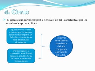 4. CirrusEl cirrus ésun núvol compost de cristalls de gel i caracteritzat per les seves bandes primes i fines.Aquests núvols són tan extensos que virtualment resulten indistingibles un dels  altres, formant una fulla  anomenada cirrostratus. Els cirrus normalment apareixen a altituds compreses entre els 8 i els 12 km.D’altres vegades la convecció a altes altituds produeix una altra forma de cirrus, anomenades Cirrocumulus.