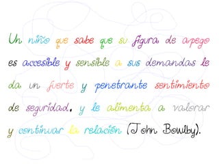 Un niño que sabe que su figura de apego
es accesible y sensible a sus demandas le
da un fuerte y penetrante sentimiento
de seguridad, y le alimenta a valorar
y continuar la relación (John Bowlby).
 