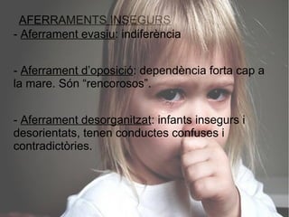 AFERRAMENTS INSEGURS
- Aferrament evasiu: indiferència


- Aferrament d’oposició: dependència forta cap a
la mare. Són “rencorosos”.


- Aferrament desorganitzat: infants insegurs i
desorientats, tenen conductes confuses i
contradictòries.
 