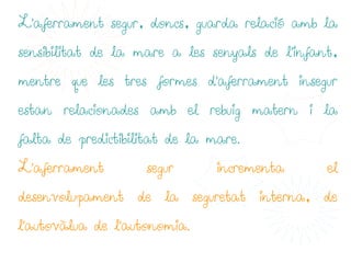 L'aferrament segur, doncs, guarda relació amb la

sensibilitat de la mare a les senyals de l’infant,

mentre que les tres formes d'aferrament insegur

estan relacionades amb el rebuig matern i la

falta de predictibilitat de la mare.

L'aferrament        segur       incrementa      el

desenvolupament de la seguretat interna, de

l'autovàlua de l'autonomia.
 