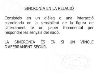 SINCRONIA EN LA RELACIÓ

Consisteix en un diàleg o una interacció
coordinada on la sensibilitat de la figura de
l’aferrament té un paper fonamental per
respondre les senyals del nadó.

LA SINCRONIA ÉS EN          Sí   UN   VINCLE
D’AFERRAMENT SEGUR.
 