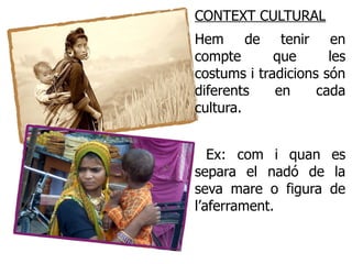 CONTEXT CULTURAL
Hem de tenir en
compte       que      les
costums i tradicions són
diferents    en     cada
cultura.


   Ex: com i quan es
separa el nadó de la
seva mare o figura de
l’aferrament.
 