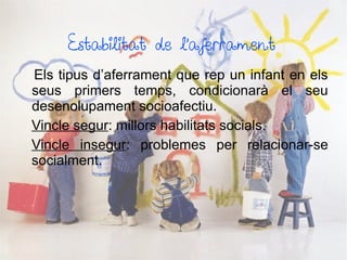 Estabilitat de l’aferrament
Els tipus d’aferrament que rep un infant en els
seus primers temps, condicionarà el seu
desenolupament socioafectiu.
Vincle segur: millors habilitats socials.
Vincle insegur: problemes per relacionar-se
socialment.
 
