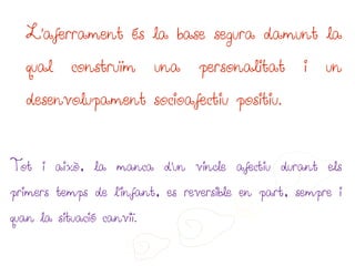 L’aferrament és la base segura damunt la

   qual    construïm       una   personalitat      i   un

   desenvolupament socioafectiu positiu.



Tot i això, la manca d’un vincle afectiu durant els

primers temps de l’infant, es reversible en part, sempre i

quan la situació canviï.
 