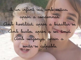 Si un infant viu amb crítica,
        aprèn a condemnar.
Amb hostilitat, aprèn a barallar-se.
  Amb burles, aprèn a ser tímid.
     Amb vergonya, aprèn a
         sentir-se culpable.
 