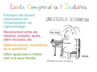 Escola Comprensiva i Inclusiva
Formació del docent:
repercusions en
l’ensenyament i en
l’aprenentatge
Recolzament entre els
mestres: empatia, ajuda,
oferir recursos, etc.
Detecció precoç: importància
de la prevenció
Oferir ajuda tant a l’infant
com a la seva família
 