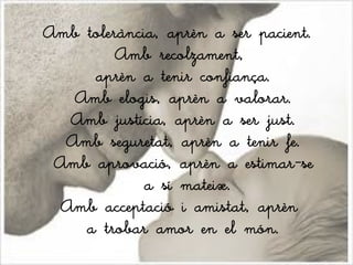 Amb tolerància, aprèn a ser pacient.
         Amb recolzament,
     aprèn a tenir confiança.
   Amb elogis, aprèn a valorar.
  Amb justícia, aprèn a ser just.
  Amb seguretat, aprèn a tenir fe.
 Amb aprovació, aprèn a estimar-se
             a sí mateix.
 Amb acceptació i amistat, aprèn
    a trobar amor en el món.
 