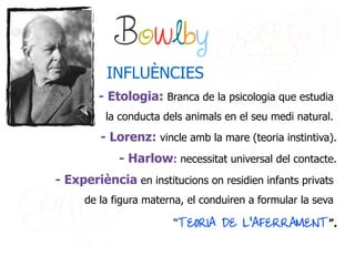 Bowlby
          INFLUÈNCIES
        - Etologia: Branca de la psicologia que estudia
          la conducta dels animals en el seu medi natural.
         - Lorenz: vincle amb la mare (teoria instintiva).
             - Harlow: necessitat universal del contacte.
- Experiència en institucions on residien infants privats
      de la figura materna, el conduiren a formular la seva

                        “TEORIA DE L'AFERRAMENT”.
 