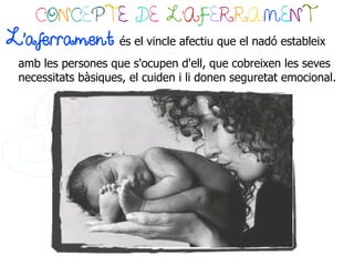 CONCEPTE DE L’AFERRAMENT
L'aferrament         és el vincle afectiu que el nadó estableix
 amb les persones que s'ocupen d'ell, que cobreixen les seves
 necessitats bàsiques, el cuiden i li donen seguretat emocional.
 