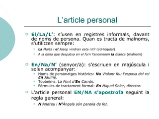 L’article personal
 El/La/L’: s’usen en registres informals, davant
de noms de persona. Quan es tracta de malnoms,
s’util...