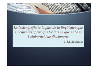 La lexicografia és la part de la lingüística que 
s’ocupa dels principis teòrics en què es basa 
l’elaboració de diccionaris 
J. M. de Sousa 
 