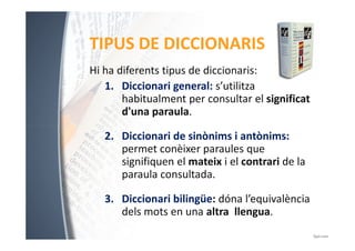 TIPUS DE DICCIONARIS 
Hi ha diferents tipus de diccionaris: 
1. Diccionari general: s’utilitza 
habitualment per consultar el significat 
d'una paraula. 
2. Diccionari de sinònims i antònims: 
permet conèixer paraules que 
signifiquen el mateix i el contrari de la 
paraula consultada. 
3. Diccionari bilingüe: dóna l’equivalència 
dels mots en una altra llengua. 
 
