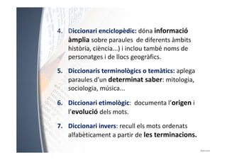 4. Diccionari enciclopèdic: dóna informació 
àmplia sobre paraules de diferents àmbits 
història, ciència...) i inclou també noms de 
personatges i de llocs geogràfics. 
5. Diccionaris terminològics o temàtics: aplega 
paraules d’un determinat ssaabbeerr:: mmiittoollooggiiaa,, 
sociologia, música... 
6. Diccionari etimològic: documenta l’origen i 
l’evolució dels mots. 
7. Diccionari invers: recull els mots ordenats 
alfabèticament a partir de les terminacions. 
 