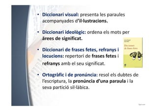 • Diccionari visual: presenta les paraules 
acompanyades d’il·lustracions. 
• Diccionari ideològic: ordena els mots per 
àrees de significat. 
• Diccionari de frases fetes, refranys i 
locucions: repertori ddee ffrraasseess ffeetteess ii 
refranys amb el seu significat. 
• Ortogràfic i de pronúncia: resol els dubtes de 
l’escriptura, la pronúncia d’una paraula i la 
seva partició sil·làbica. 
 