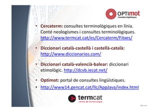 • Cercaterm: consultes terminològiques en línia. 
Conté neologismes i consultes terminològiques. 
http://www.termcat.cat/es/Cercaterm/Fitxes/ 
• Diccionari català-castellà i castellà-català: 
http://www.ddiicccciioonnaarriiooss..ccoomm// 
• Diccionari català-valencià-balear: diccionari 
etimològic. http://dcvb.iecat.net/ 
• Optimot: portal de consultes lingüístiques. 
• http://www14.gencat.cat/llc/AppJava/index.html 
