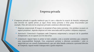 Empresa privada 
• L’empresa privada és aquella institució que té com a objectiu la creació de benefici mitjançant 
una inversió de capital privat, ja sigui d’una única persona o d’un grup d’accionistes per 
exemple. Dins del món de les empreses privades existeixen diferents tipus: 
• Empresa unipersonal: El negoci és propietat d’una única persona, i les pèrdues recauen en 
aquest propietari. Aquesta empresa sol estar associada amb les petites i mitjanes empreses. 
• Associació: L’associació s’equipara amb l’empresa unipersonal a excepció de la quantitat 
d’empresaris, on en aquest cas n’és més d’un. 
• Corporació: Aquest tipus és potser el més complex, com a societat anònima que comporta 
una responsabilitat limitada. Una corporació pertany a diversos accionistes i això és 
supervisat per un consell d’administració, que per altra banda contracta a personal directiu 
de l’empresa. Aquest model s’adequa més a grans empreses. 
 