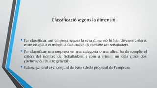 Classificació segons la dimensió 
• Per classificar una empresa segons la seva dimensió hi han diversos criteris, 
entre els quals es troben la facturació i el nombre de treballadors. 
• Per classificar una empresa en una categoria o una altre, ha de complir el 
criteri del nombre de treballadors, i com a mínim un dels altres dos. 
(facturació i balanç general) . 
• Balanç general és el conjunt de béns i drets propietat de l’empresa. 
 