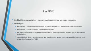 Les PIME 
• Les PIME tenen avantatges i inconvenients respece de les grans empreses. 
• Avantatges: 
• Flexibilitat: La dimensió i estructures faciliten l’adaptació a noves situacions dels mercats. 
• Proximitat: La relació amb el client és més directa 
• Escassa conflictivitat: Són personalistes i la seva dimensió facilita la participació directa dels 
treballadors 
• Adaptabilitat: Béns i serveis que no són rendibles per a una empresa per diferents fets, però 
si que ho són per a les PIME. 
 
