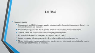 Les PIME 
• Inconvenients 
• Finançament: les PIME no poden accedir a determinades forma de finançament (Borsa), i els 
recursos financers són més cars. 
• Escassa força negociadora: No els permet imposar condicions a proveïdors i clients. 
• Control: Poden ser adquirides i controlades per grans empreses 
• Tècnica (I+D): Posseeixen menys recursos per a invertir en I+D 
• Costos: No poden fabricar grans sèries de productes à Preus de venda superior 
• Menor informació: Menys coneixements tècnics, menys informació especialitzada, menys 
recursos per a la formació de personal... 
 