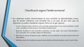 Classificació segons l’àmbit territorial 
• Les empreses poden desenvolupar la seva activitat en determinades zones, 
que bé poden embarcar una localitat fins a un país. És per això que les 
empreses es poden classificar segons l’àrea en la que operen. 
• Local: L’empresa duu a terme la seva activitat empresarial en una única població, tenint 
com a exemple un forn de pa o una botiga d’alimentació. 
• Regional: Realitza la seva activitat econòmica en una regió, una zona determinada o 
una comunitat. Per exemple Aigües de Barcelona 
• Nacional: Es tracta d’empreses que realitzen la seva activitat en un país sencer així com 
Mercadona. 
• Multinacional: Són institucions que tenen activitat a diversos països com el cas de Zara. 
 