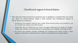 Classificació segons la funció bàsica 
• Dins del món empresarial hi ha empreses que es dediquen a produir béns per tal de 
que altres els comercialitzin. Degut a això existeix una classificació segons la 
funció bàsica de l’empresa: 
• Productores: Són aquelles empreses que a partir d’una matèria prima creen productes, com 
per exemple una empresa que fabrica paper. 
• Comercials: Són les institucions que tenen un paper d’intercanvi en forma de compra-venda, 
sense realitzar cap transformació en cap producte, per exemple una botiga de roba 
• De serveis: Són aquelles activitats realitzades per l’empresa que ofereix serveis a altres 
empreses, institucions i administracions o també al consumidor, per exemple Endesa. 
 