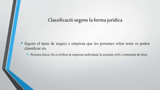 Classificació segons la forma jurídica 
• Segons el tipus de negoci o empresa que les persones volen tenir es poden 
classificar en: 
• Persona física: On es troben la empresa individual, la societat civil i comunitat de béns. 
 