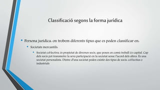 Classificació segons la forma jurídica 
• Persona jurídica: on trobem diferents tipus que es poden classificar en: 
• Societats mercantils: 
• Societat col·lectiva: és propietat de diversos socis, que posen en comú treball i/o capital. Cap 
dels socis pot transmetre la seva participació en la societat sense l’acord dels altres. És una 
societat personalista. Dintre d’una societat poden existir dos tipus de socis: col·lectius o 
industrials 
 
