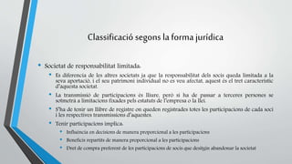 Classificació segons la forma jurídica 
• Societat de responsabilitat limitada: 
• Es diferencia de les altres societats ja que la responsabilitat dels socis queda limitada a la 
seva aportació, i el seu patrimoni individual no es veu afectat, aquest és el tret característic 
d’aquesta societat. 
• La transmissió de participacions és lliure, però si ha de passar a terceres persones se 
sotmetrà a limitacions fixades pels estatuts de l’empresa o la llei. 
• S’ha de tenir un llibre de registre on queden registrades totes les participacions de cada soci 
i les respectives transmissions d’aquestes. 
• Tenir participacions implica: 
• Influència en decisions de manera proporcional a les participacions 
• Beneficis repartits de manera proporcional a les participacions 
• Dret de compra preferent de les participacions de socis que desitgin abandonar la societat 
 