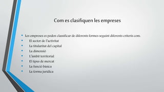 Com es clasifiquen les empreses 
• Les empreses es poden classificar de diferents formes seguint diferents criteris com: 
• El sector de l’activitat 
• La titularitat del capital 
• La dimensió 
• L’àmbit territorial 
• El tipus de mercat 
• La funció bàsica 
• La forma jurídica 
 