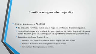 Classificació segons la forma jurídica 
• Societat anònima: ex: Nestlé SA 
• La limitació a l’aportació facilita que es pugin fer aportacions de capital important. 
• Sense dificultats per a la venda de les participacions.  Facilita l’aportació de grans 
sumes de diners. (Però les accions poden ser al portador o nominatives (anònimes o no). 
• Les accions impliquen diversos drets: 
• Influència en la presa de decisions de manera proporcional a les accions 
• Repartició de beneficis de manera proporcional a les accions 
• Dret preferent de compra de noves accions. 
 