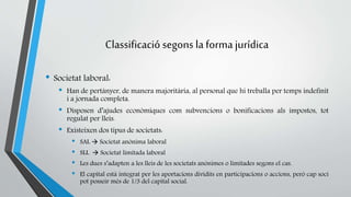 Classificació segons la forma jurídica 
• Societat laboral: 
• Han de pertànyer, de manera majoritària, al personal que hi treballa per temps indefinit 
i a jornada completa. 
• Disposen d’ajudes econòmiques com subvencions o bonificacions als impostos, tot 
regulat per lleis. 
• Existeixen dos tipus de societats: 
• SAL  Societat anònima laboral 
• SLL  Societat limitada laboral 
• Les dues s’adapten a les lleis de les societats anònimes o limitades segons el cas. 
• El capital està integrat per les aportacions dividits en participacions o accions, però cap soci 
pot posseir més de 1/3 del capital social. 
 