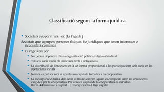 Classificació segons la forma jurídica 
• Societats cooperatives: ex (La Fageda) 
Societats que agrupen persones físiques i/o jurídiques que tenen interessos o 
necessitats comunes. 
• Es regeixen per: 
• No poden dependre d’una organització política/religiosa/sindical 
• Tots els socis tenen els mateixos drets i obligacions 
• La distribució de l’excedent es fa de forma proporcional a les participacions dels socis en les 
operacions socials 
• Només es pot ser soci si aportes un capital i treballes a la cooperativa 
• La incorporació/baixa dels socis es lliure sempre i quan es compleixi amb les condicions 
exigides per la cooperativa. Per això el capital de la cooperativa es variable: 
BaixaDisminueix capital | IncorporacióPuja capital 
 