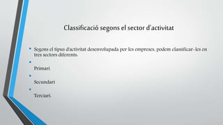 Classificació segons el sector d'activitat 
• Segons el tipus d'activitat desenvolupada per les empreses, podem classificar-les en 
tres sectors diferents: 
• 
Primari 
• 
Secundari 
• 
Terciari. 
 