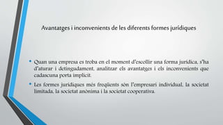 Avantatges i inconvenients de les diferents formes jurídiques 
• Quan una empresa es troba en el moment d’escollir una forma jurídica, s’ha 
d’aturar i detingudament, analitzar els avantatges i els inconvenients que 
cadascuna porta implícit. 
• Les formes jurídiques més freqüents són l’empresari individual, la societat 
limitada, la societat anònima i la societat cooperativa. 
 