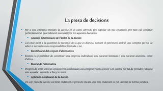 La presa de decisions 
• Per a una empresa prendre la decisió en el camí correcte pot suposar un pas endavant, per tant cal conèixer 
perfectament el procediment necessari per fer aquestes decisions: 
• Anàlisi i determinació de l’àmbit de la decisió 
• Cal estar atent a la quantitat de recursos de la que es disposa, sumant el patrimoni amb el que comptes per tal de 
saber si necessites una responsabilitat limitada o no. 
• Identificació del conjunt d’alternatives 
• Existeix la possibilitat de constituir una empresa individual, una societat limitada o una societat anònima, entre 
d’altres. 
• Elecció de l’alternativa 
• Després de tenir totes les opcions ben analitzades cal comprar punts a favor i en contra per tal de prendre l’elecció 
més sensata i rentable a llarg termini. 
• Aplicació i avaluació de la decisió 
• Un cop presa la decisió cal tirar endavant el projecte encara que més endavant es pot canviar de forma jurídica. 
