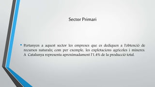 Sector Primari 
• Pertanyen a aquest sector les empreses que es dediquen a l'obtenció de 
recursos naturals; com per exemple, les explotacions agricoles i mineres. 
A Catalunya representa aproximadament l'1,4% de la producció total. 
 