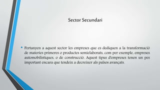 Sector Secundari 
• Pertanyen a aquest sector les empreses que es dediquen a la transformació 
de materies primeres o productes semielaborats, com per exemple, empreses 
automobilistiques, o de construcció. Aquest tipus d'empreses tenen un pes 
important encara que tendeix a decreixer als països avançats. 
 