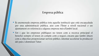 Empresa pública 
• És anomenada empresa pública tota aquella institució que està encapçalada 
per una administració pública, així com l’Estat a nivell nacional o un 
ajuntament en referència a alguna empresa més d’àmbit local. 
• Tot i que les empreses públiques no tenen com a recerca principal el 
benefici sempre el tenen en compte com a negoci, encara que també situen 
com a objectius proporcionar serveis públics, intentar accelerar la producció 
del país o disminuir l’atur. 
 