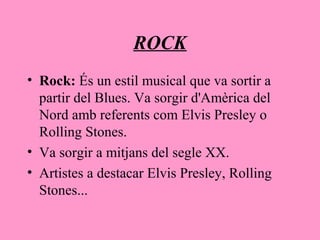 ROCK
• Rock: És un estil musical que va sortir a
partir del Blues. Va sorgir d'Amèrica del
Nord amb referents com Elvis Presley o
Rolling Stones.
• Va sorgir a mitjans del segle XX.
• Artistes a destacar Elvis Presley, Rolling
Stones...
 