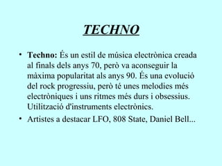 TECHNO
• Techno: És un estil de música electrònica creada
al finals dels anys 70, però va aconseguir la
màxima popularitat als anys 90. És una evolució
del rock progressiu, però té unes melodies més
electròniques i uns ritmes més durs i obsessius.
Utilització d'instruments electrònics.
• Artistes a destacar LFO, 808 State, Daniel Bell...
 