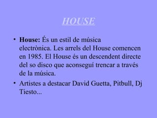 HOUSE
• House: És un estil de música
electrònica. Les arrels del House comencen
en 1985. El House és un descendent directe
del so disco que aconseguí trencar a través
de la música.
• Artistes a destacar David Guetta, Pitbull, Dj
Tiesto...
 