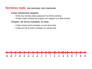 + Cada punt de la recta li correspon un número real   · Omplen, de forma completa, la recta:  + Cada número real   li correspon un punt de la recta  · Estan infinitament atapeïts: + Entre dos nombres reals qualsevol hi ha infinits nombres   + Podem trobar nombres tan propers com volguem a un altre nombre  Nombres reals :   els racionals i els irracionals 1 2 5 7 8 9 0 3 4 6 -1 -2 -3 -4 -5 -6 -7 -8 -9 
