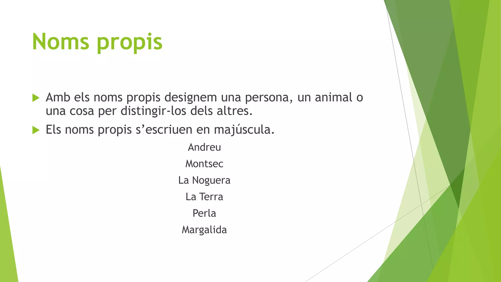 Noms propis
Amb els noms propis designem una persona, un animal o
una cosa per distingir-los dels altres.
 Els noms propis s’escriuen en majúscula.


Andreu
Montsec
La Noguera

La Terra
Perla
Margalida

 