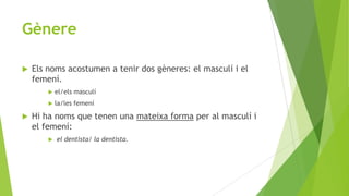 Gènere


Els noms acostumen a tenir dos gèneres: el masculí i el
femení.





el/els masculí
la/les femení

Hi ha noms que tenen una mateixa forma per al masculí i
el femení:


el dentista/ la dentista.

 